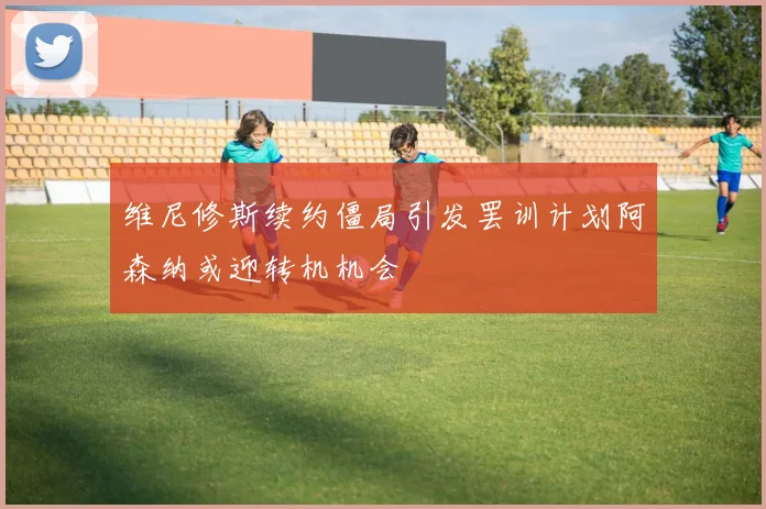 维尼修斯续约僵局引发罢训计划阿森纳或迎转机机会
