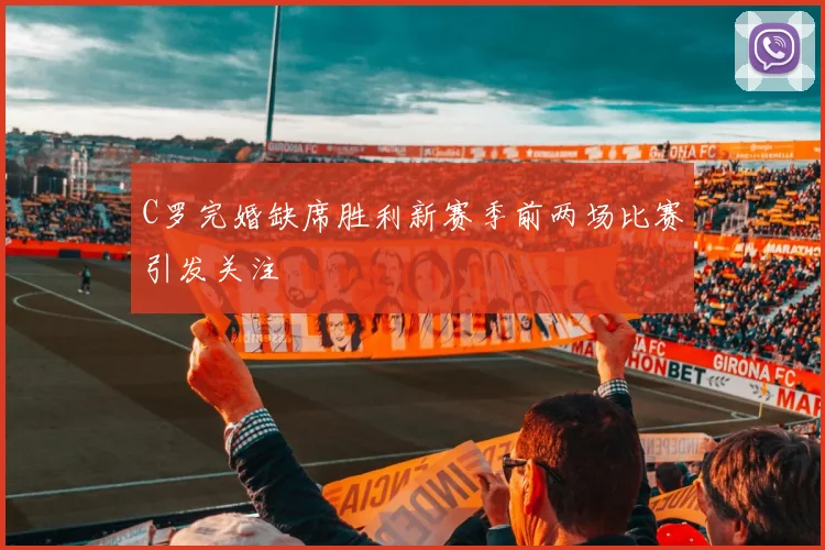 C罗完婚缺席胜利新赛季前两场比赛引发关注