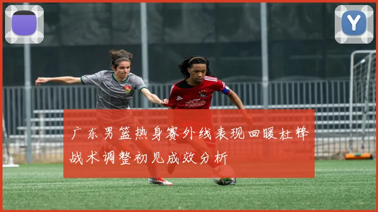 广东男篮热身赛外线表现回暖杜锋战术调整初见成效分析