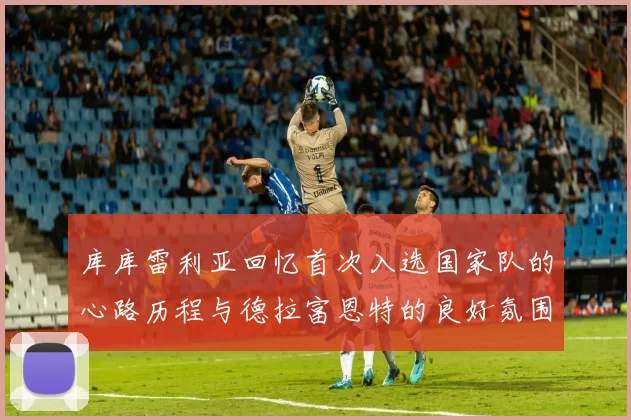 库库雷利亚回忆首次入选国家队的心路历程与德拉富恩特的良好氛围