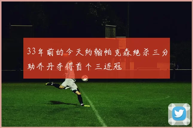 33年前的今天约翰帕克森绝杀三分助乔丹夺得首个三连冠