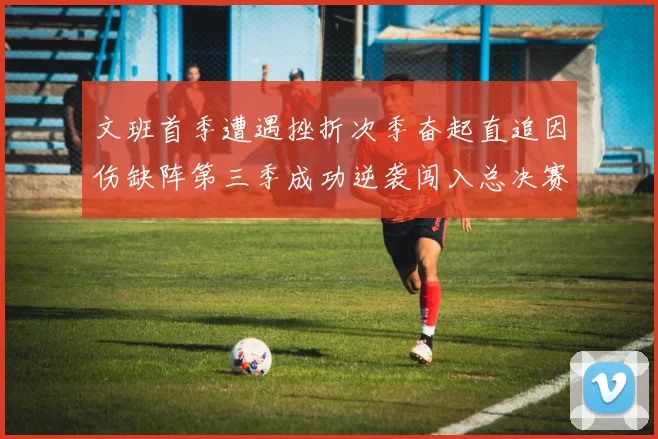 文班首季遭遇挫折次季奋起直追因伤缺阵第三季成功逆袭闯入总决赛