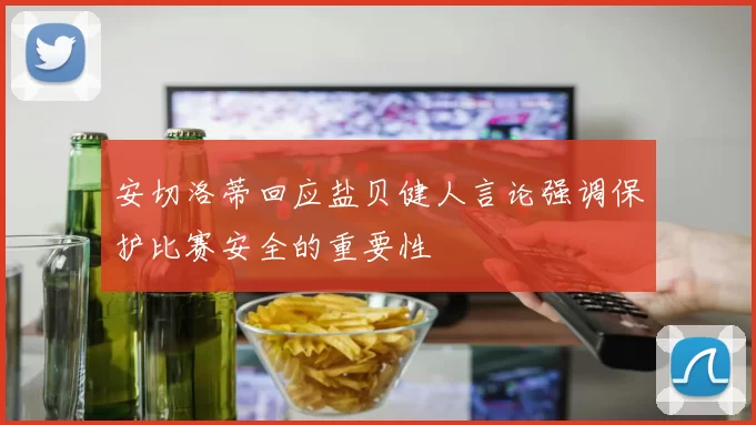 安切洛蒂回应盐贝健人言论强调保护比赛安全的重要性