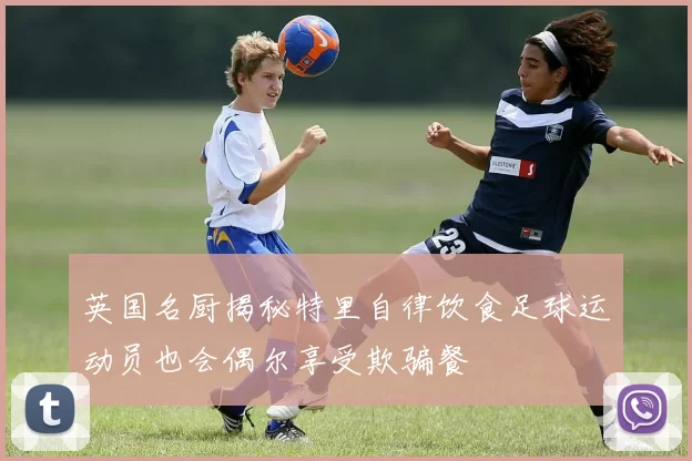 英国名厨揭秘特里自律饮食足球运动员也会偶尔享受欺骗餐