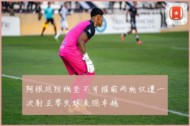 阿根廷防线坚不可摧前两轮仅遭一次射正零失球表现卓越