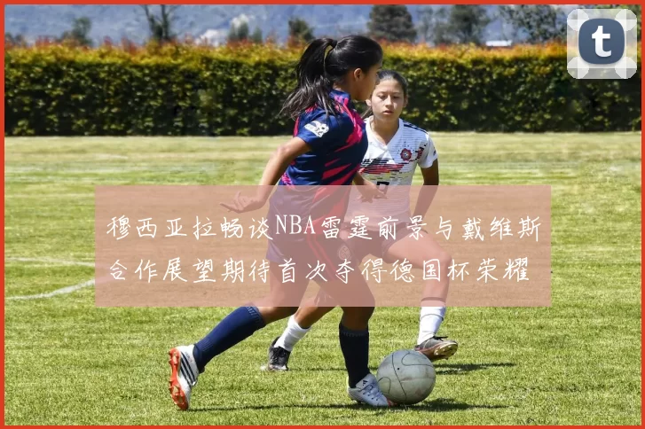 穆西亚拉畅谈NBA雷霆前景与戴维斯合作展望期待首次夺得德国杯荣耀