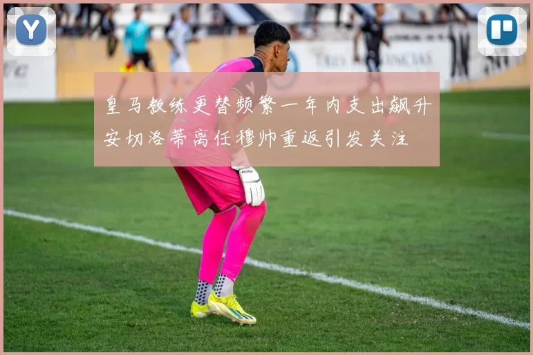 皇马教练更替频繁一年内支出飙升安切洛蒂离任穆帅重返引发关注