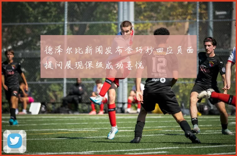 德泽尔比新闻发布会巧妙回应负面提问展现保级成功喜悦