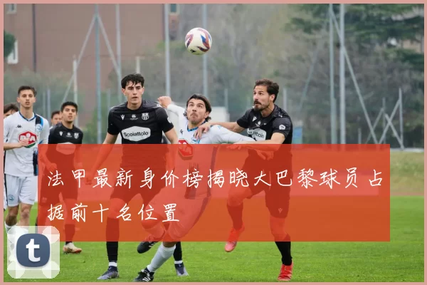 法甲最新身价榜揭晓大巴黎球员占据前十名位置