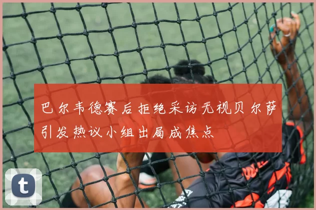 巴尔韦德赛后拒绝采访无视贝尔萨引发热议小组出局成焦点