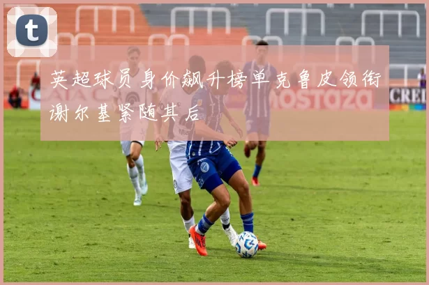 英超球员身价飙升榜单克鲁皮领衔谢尔基紧随其后
