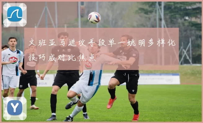 文班亚马进攻手段单一姚明多样化技巧成对比焦点