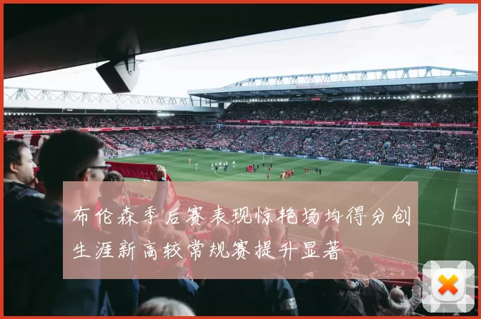 布伦森季后赛表现惊艳场均得分创生涯新高较常规赛提升显著